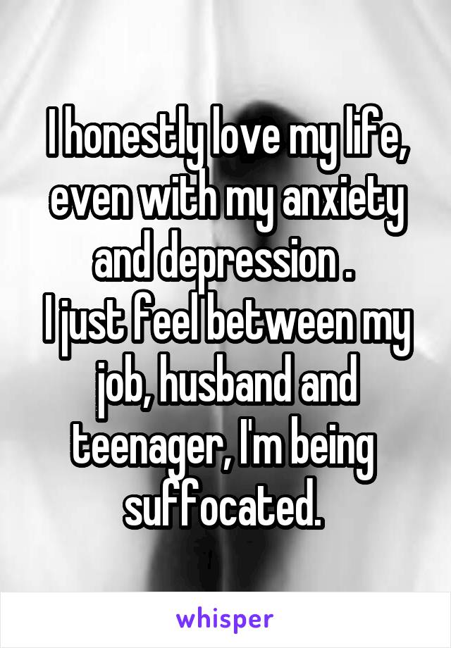 I honestly love my life, even with my anxiety and depression . 
I just feel between my job, husband and teenager, I'm being 
suffocated. 