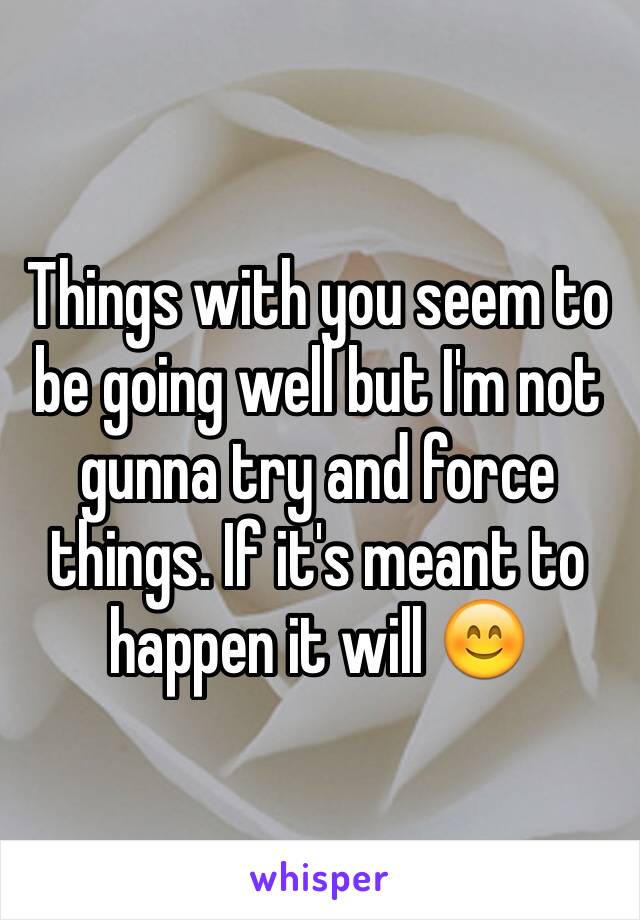 Things with you seem to be going well but I'm not gunna try and force things. If it's meant to happen it will 😊