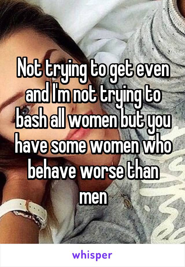 Not trying to get even and I'm not trying to bash all women but you have some women who behave worse than men