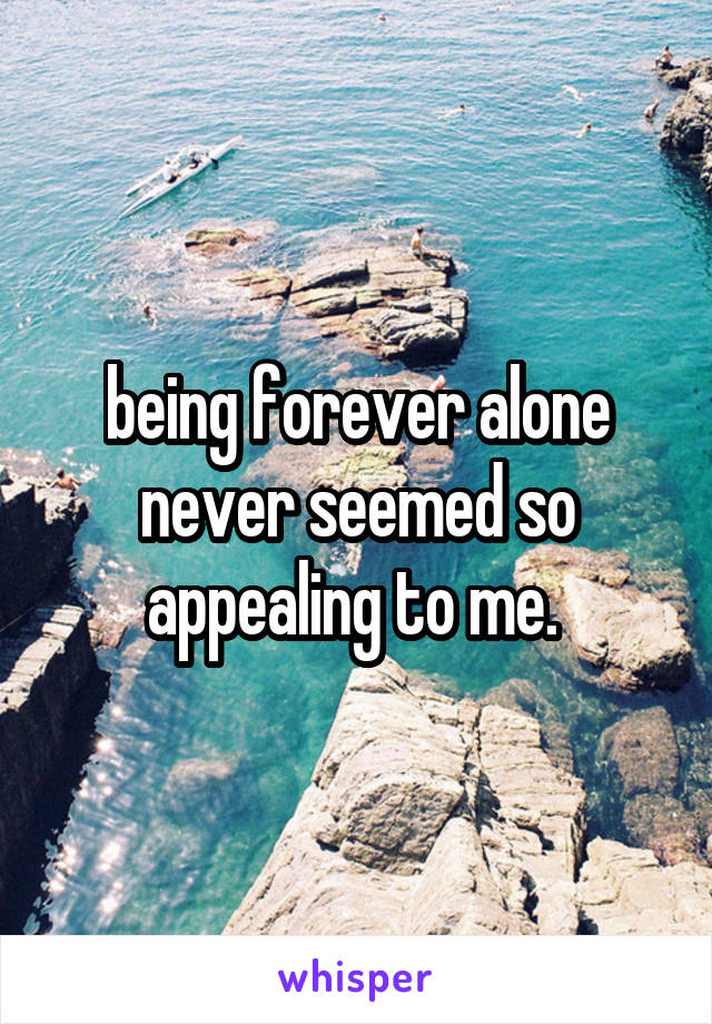 being forever alone never seemed so appealing to me. 