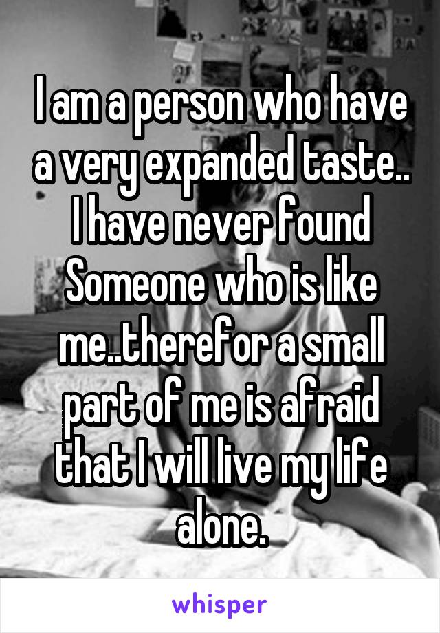 I am a person who have a very expanded taste.. I have never found Someone who is like me..therefor a small part of me is afraid that I will live my life alone.