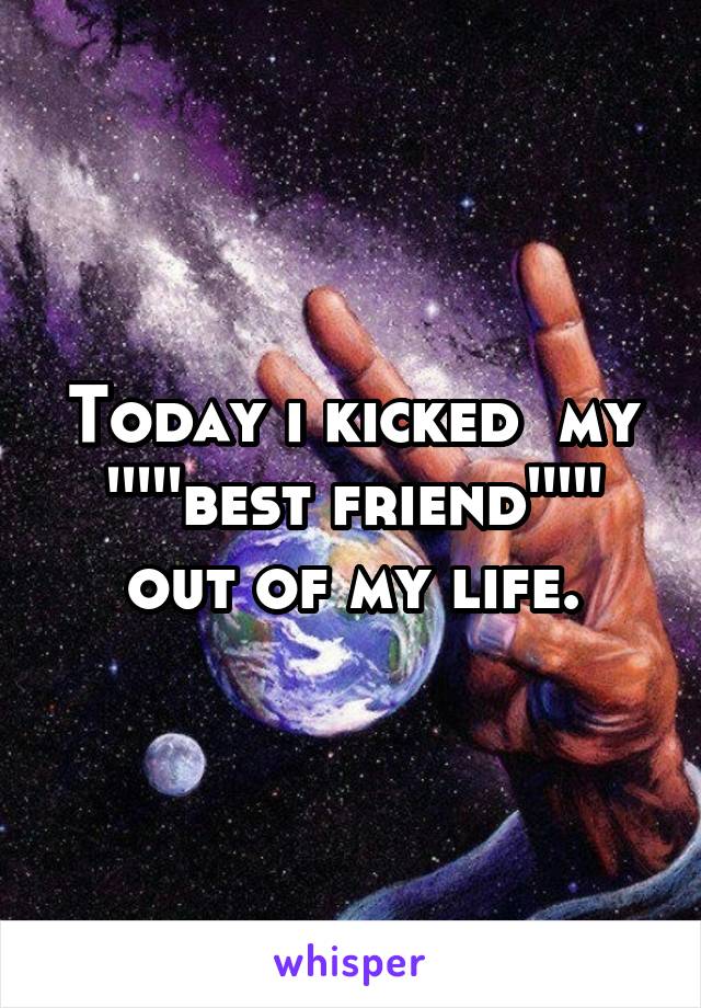 Today i kicked  my '''''best friend''''' out of my life.