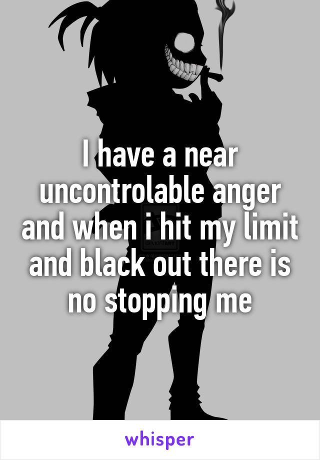 I have a near uncontrolable anger and when i hit my limit and black out there is no stopping me