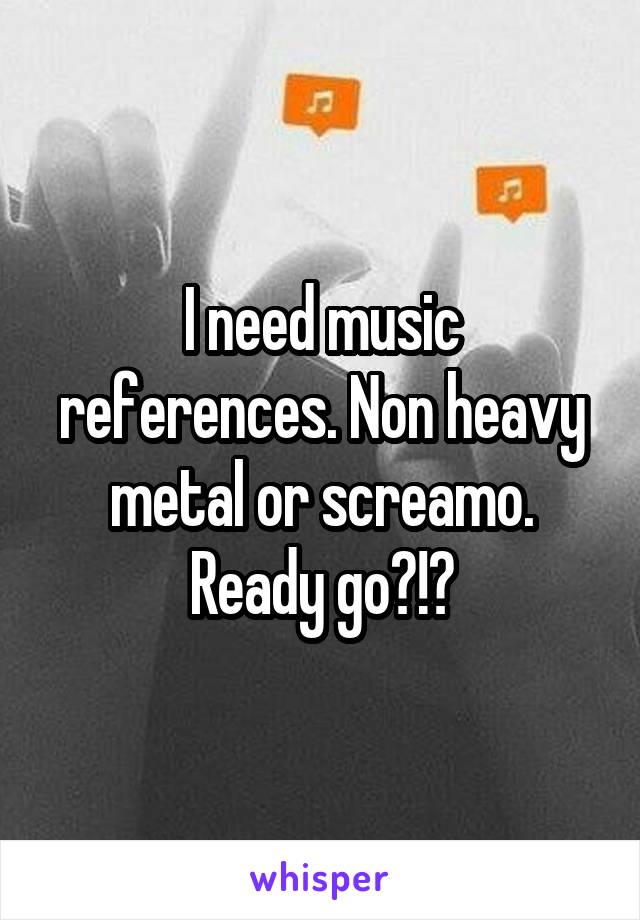 I need music references. Non heavy metal or screamo. Ready go?!?