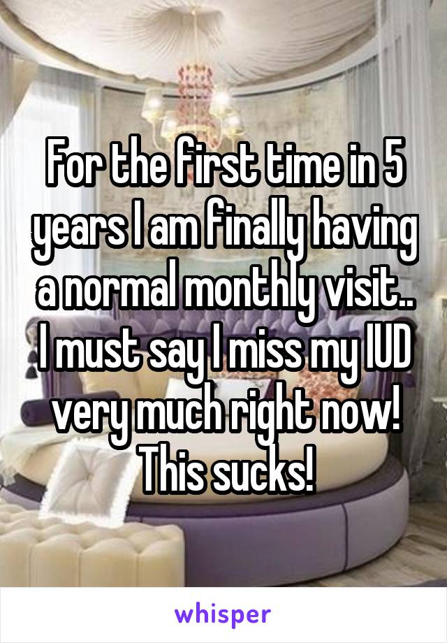 For the first time in 5 years I am finally having a normal monthly visit.. I must say I miss my IUD very much right now! This sucks!