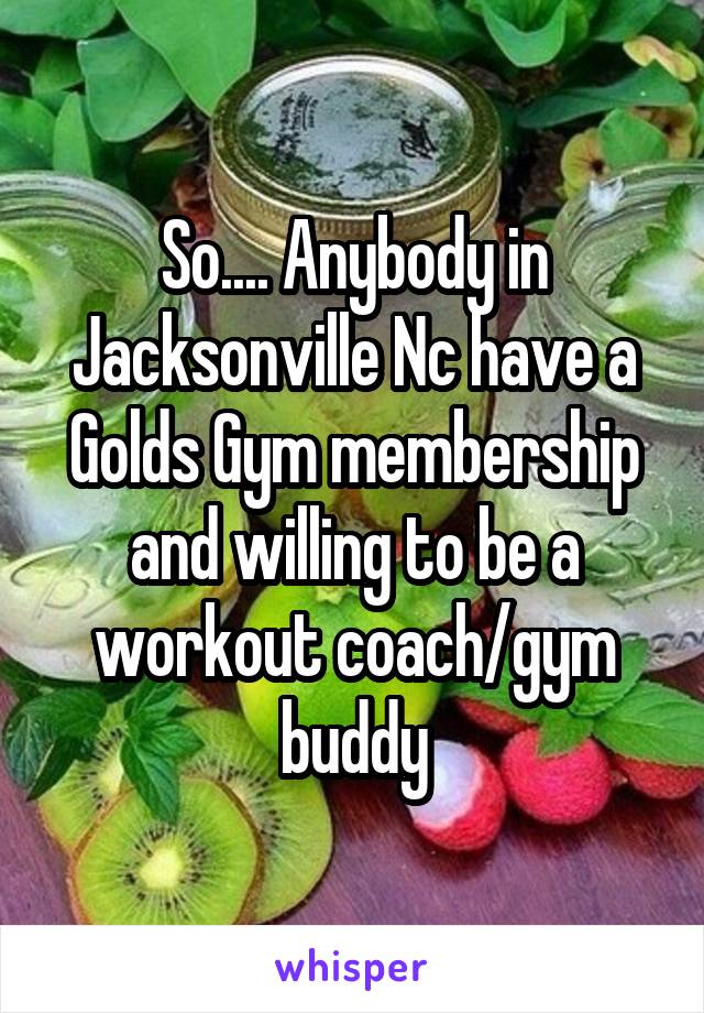 So.... Anybody in Jacksonville Nc have a Golds Gym membership and willing to be a workout coach/gym buddy