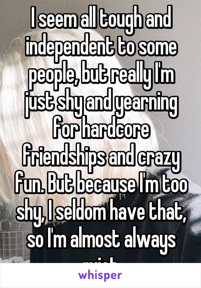 I seem all tough and independent to some people, but really I'm just shy and yearning for hardcore friendships and crazy fun. But because I'm too shy, I seldom have that, so I'm almost always quiet.