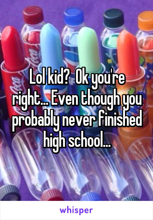 Lol kid?  Ok you're right... Even though you probably never finished high school...