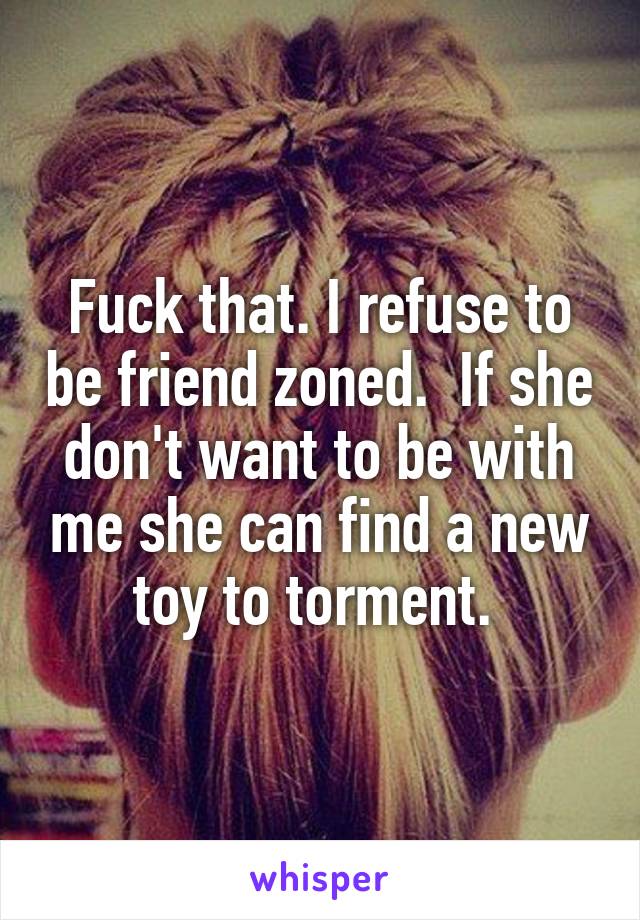 Fuck that. I refuse to be friend zoned.  If she don't want to be with me she can find a new toy to torment. 