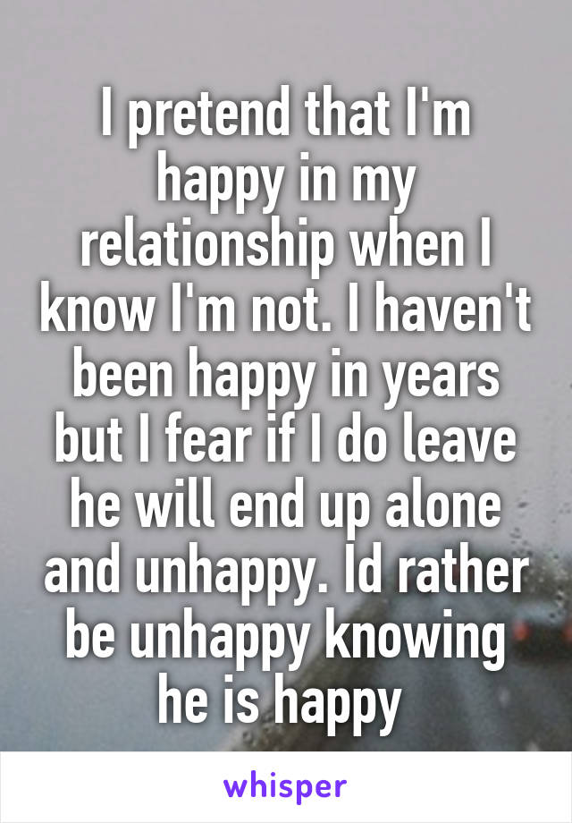 I pretend that I'm happy in my relationship when I know I'm not. I haven't been happy in years but I fear if I do leave he will end up alone and unhappy. Id rather be unhappy knowing he is happy 