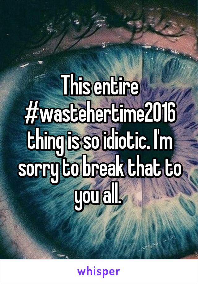 This entire #wastehertime2016 thing is so idiotic. I'm sorry to break that to you all. 