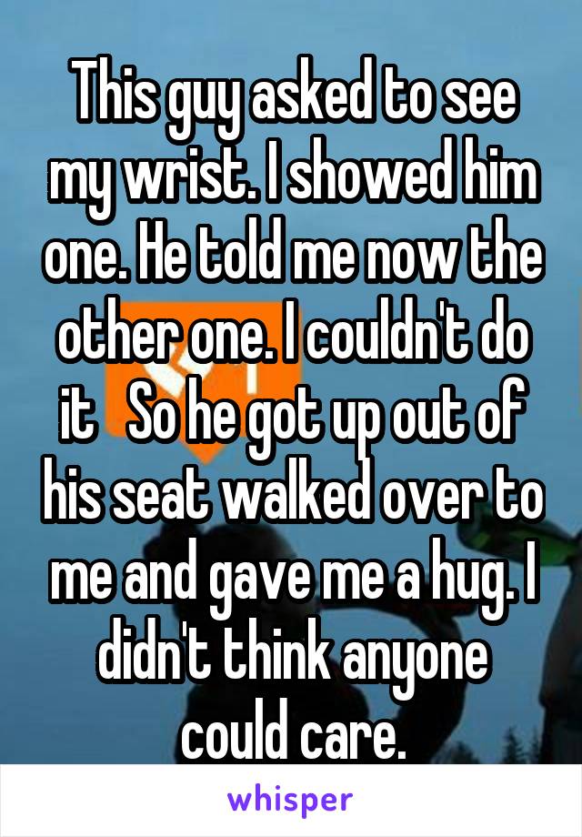 This guy asked to see my wrist. I showed him one. He told me now the other one. I couldn't do it   So he got up out of his seat walked over to me and gave me a hug. I didn't think anyone could care.