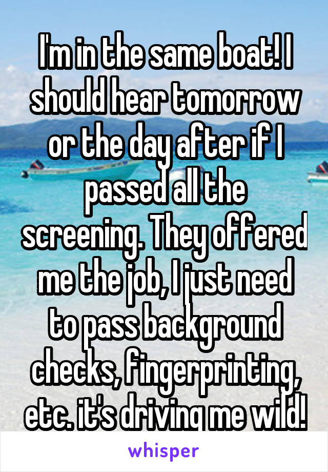 I'm in the same boat! I should hear tomorrow or the day after if I passed all the screening. They offered me the job, I just need to pass background checks, fingerprinting, etc. it's driving me wild!