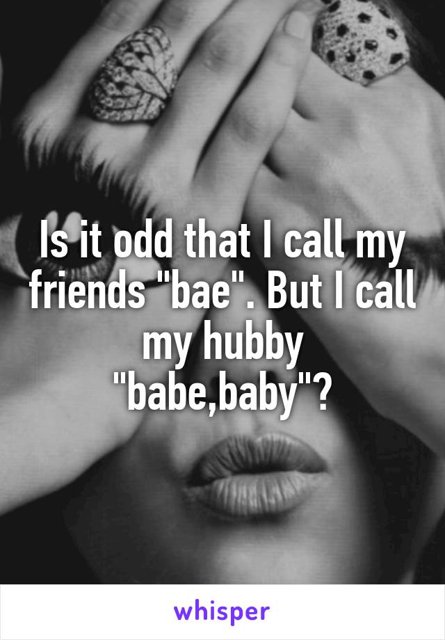 Is it odd that I call my friends "bae". But I call my hubby "babe,baby"?