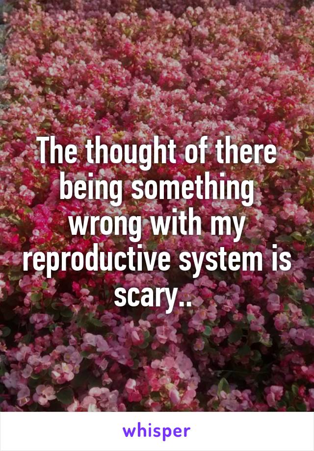 The thought of there being something wrong with my reproductive system is scary.. 