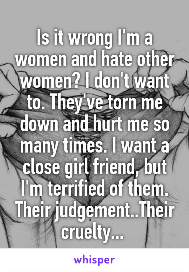 Is it wrong I'm a women and hate other women? I don't want to. They've torn me down and hurt me so many times. I want a close girl friend, but I'm terrified of them. Their judgement..Their cruelty... 