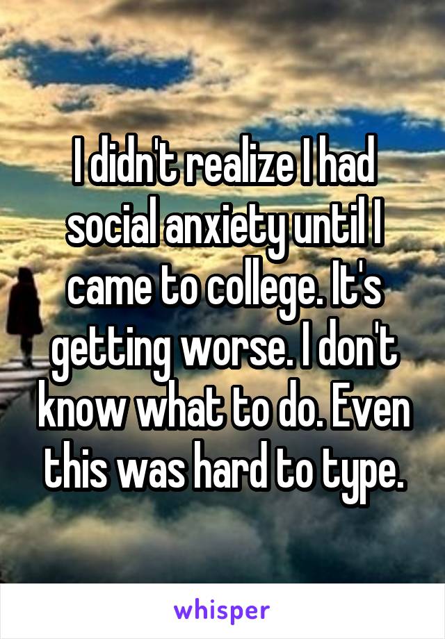 I didn't realize I had social anxiety until I came to college. It's getting worse. I don't know what to do. Even this was hard to type.