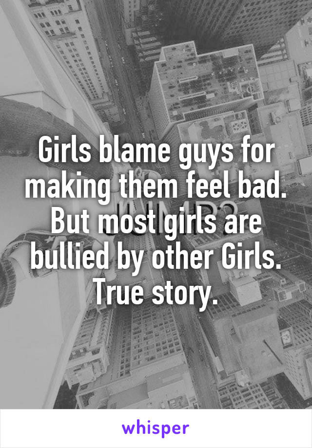 Girls blame guys for making them feel bad. But most girls are bullied by other Girls. True story.