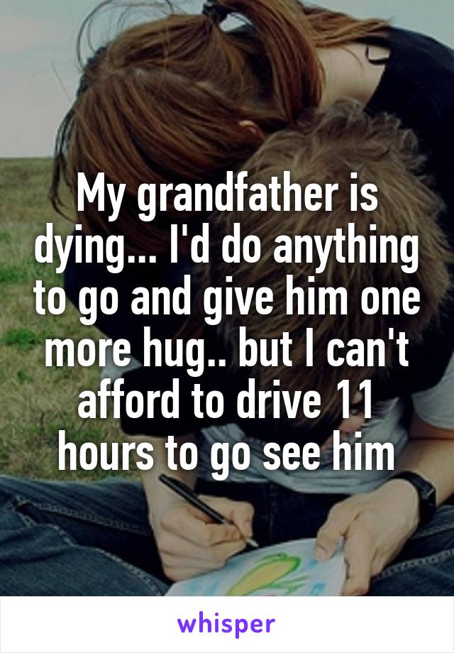 My grandfather is dying... I'd do anything to go and give him one more hug.. but I can't afford to drive 11 hours to go see him