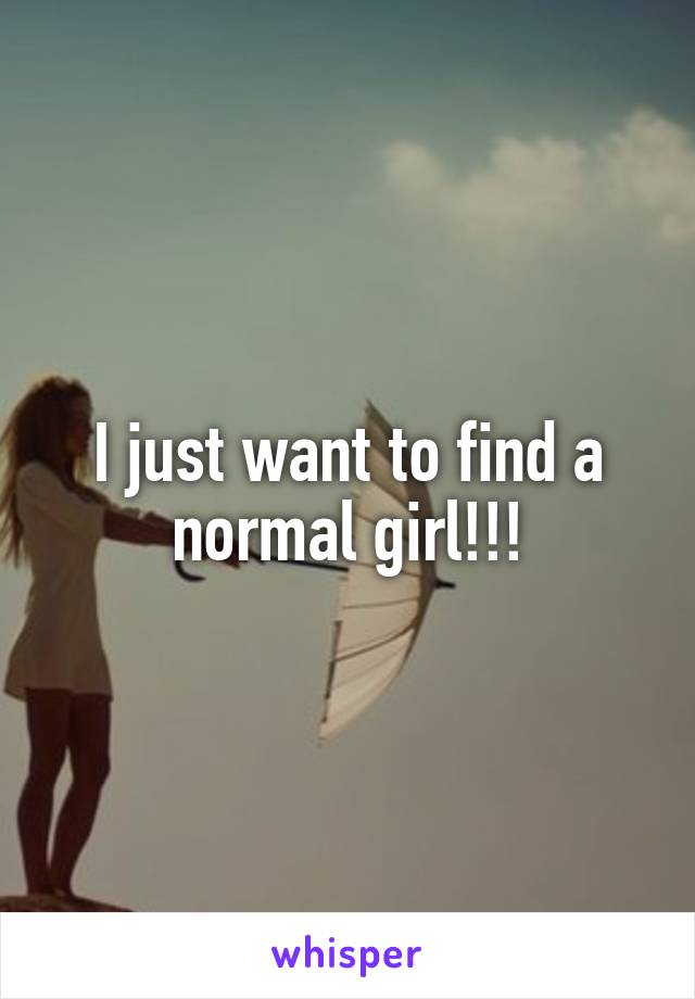 I just want to find a normal girl!!!