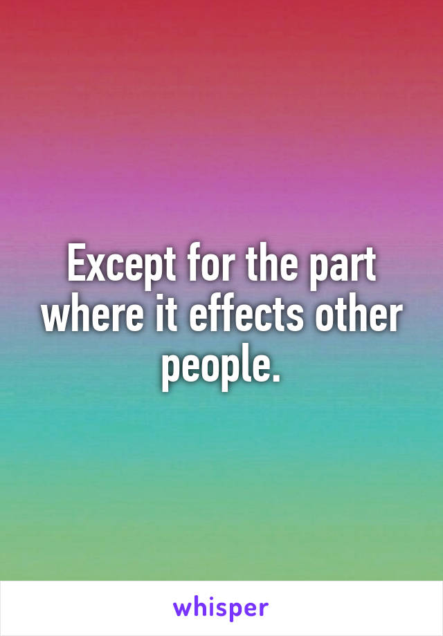 Except for the part where it effects other people.