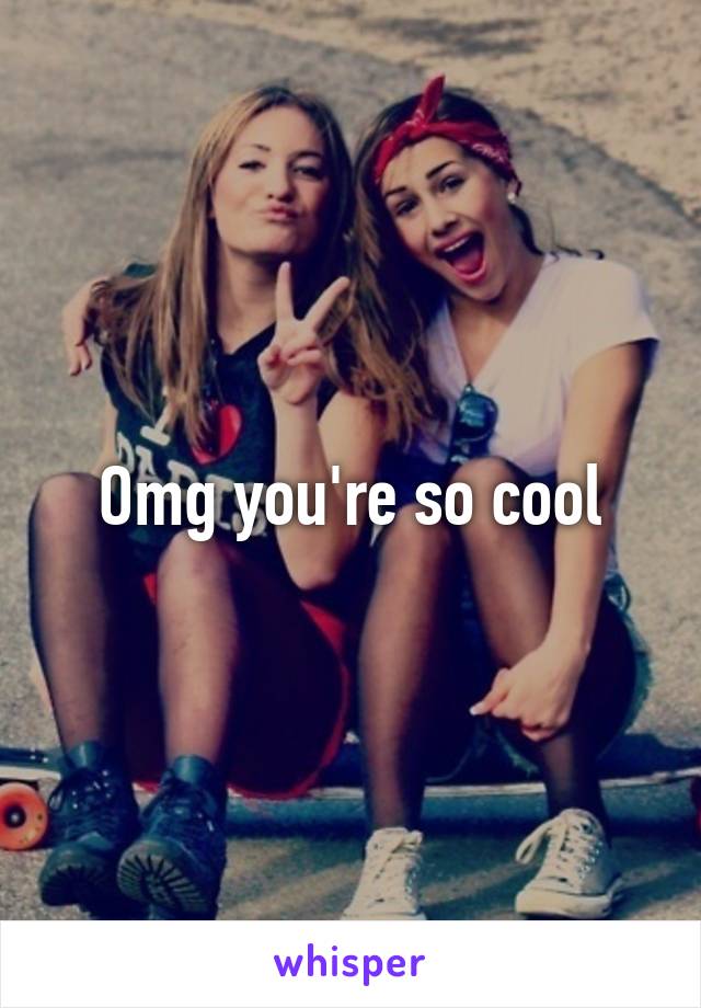 Omg you're so cool