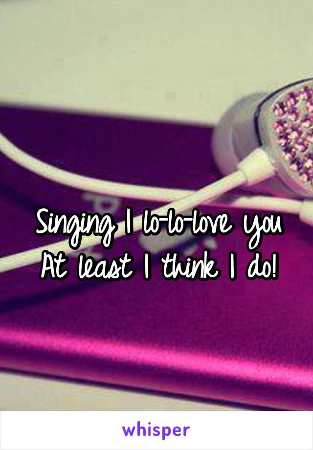 
Singing I lo-lo-love you
At least I think I do!