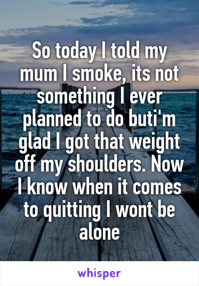 So today I told my mum I smoke, its not something I ever planned to do buti'm glad I got that weight off my shoulders. Now I know when it comes to quitting I wont be alone