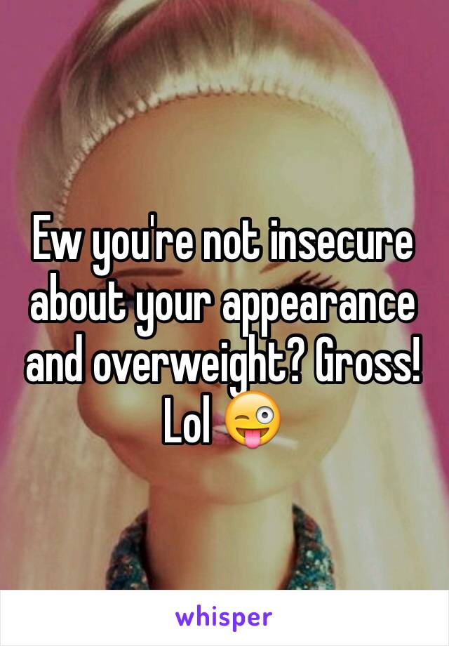 Ew you're not insecure about your appearance and overweight? Gross! Lol 😜