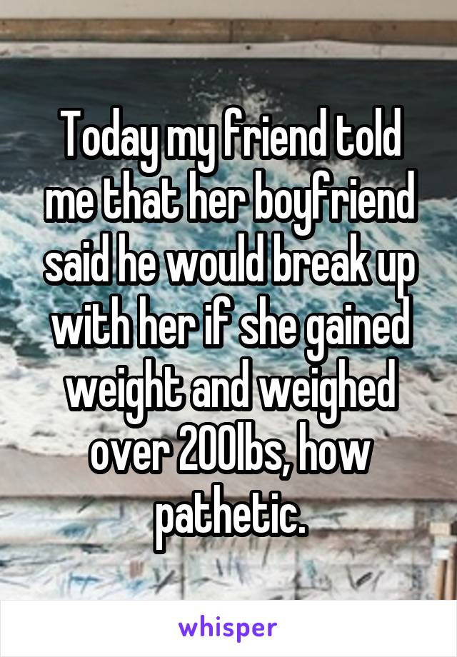 Today my friend told me that her boyfriend said he would break up with her if she gained weight and weighed over 200lbs, how pathetic.