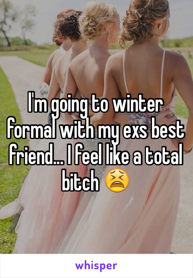 I'm going to winter formal with my exs best friend... I feel like a total bitch 😫