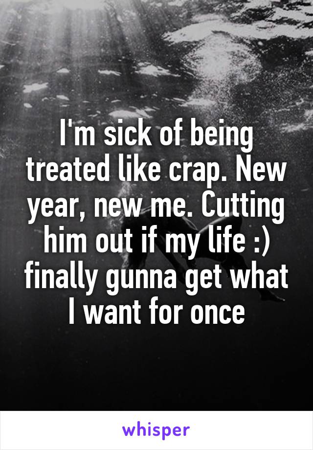 I'm sick of being treated like crap. New year, new me. Cutting him out if my life :) finally gunna get what I want for once