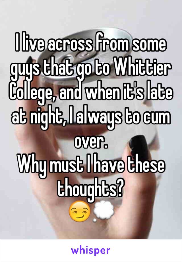 I live across from some guys that go to Whittier College, and when it's late at night, I always to cum over.
Why must I have these thoughts?
😏💭