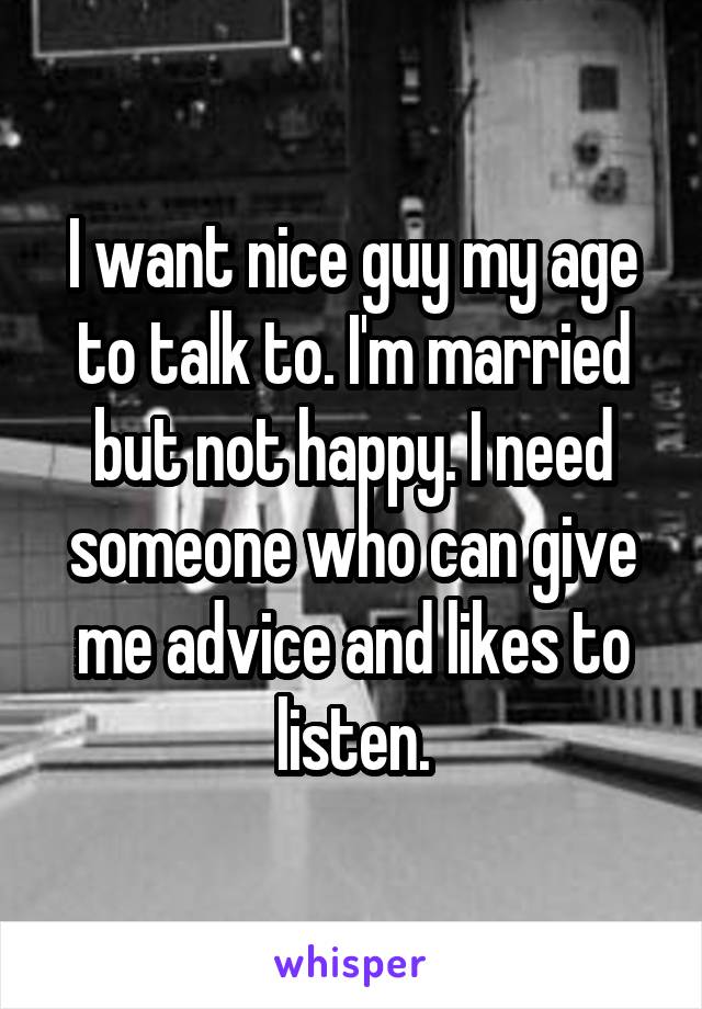 I want nice guy my age to talk to. I'm married but not happy. I need someone who can give me advice and likes to listen.