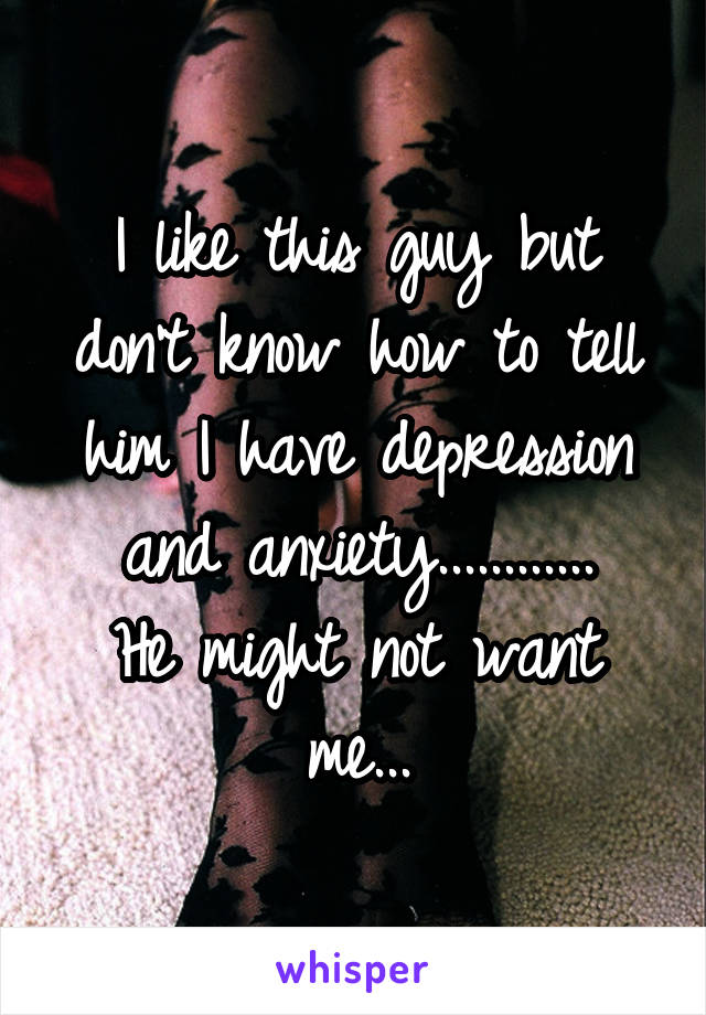 I like this guy but don't know how to tell him I have depression and anxiety............
He might not want me...