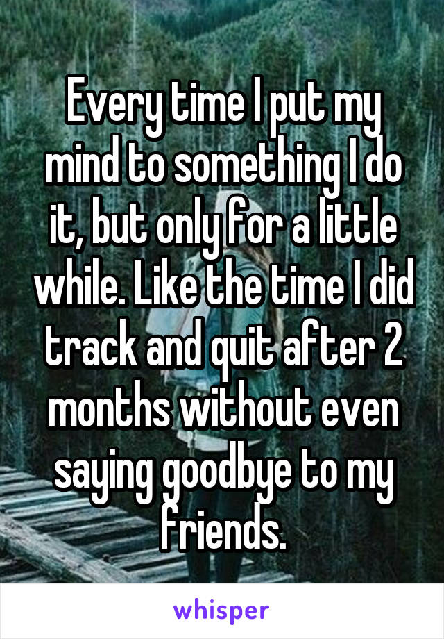 Every time I put my mind to something I do it, but only for a little while. Like the time I did track and quit after 2 months without even saying goodbye to my friends.