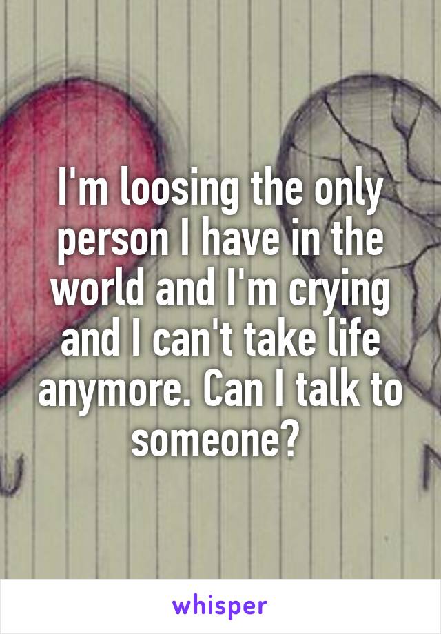 I'm loosing the only person I have in the world and I'm crying and I can't take life anymore. Can I talk to someone? 