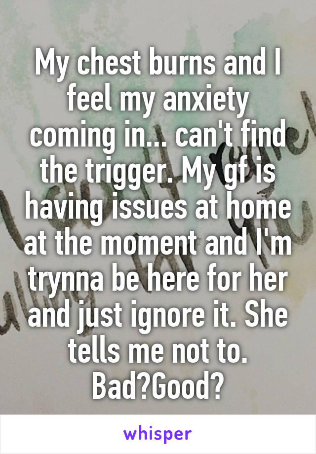 My chest burns and I feel my anxiety coming in... can't find the trigger. My gf is having issues at home at the moment and I'm trynna be here for her and just ignore it. She tells me not to. Bad?Good?