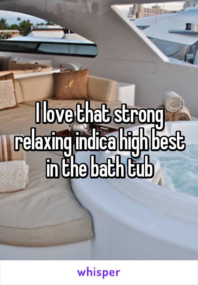 I love that strong relaxing indica high best in the bath tub