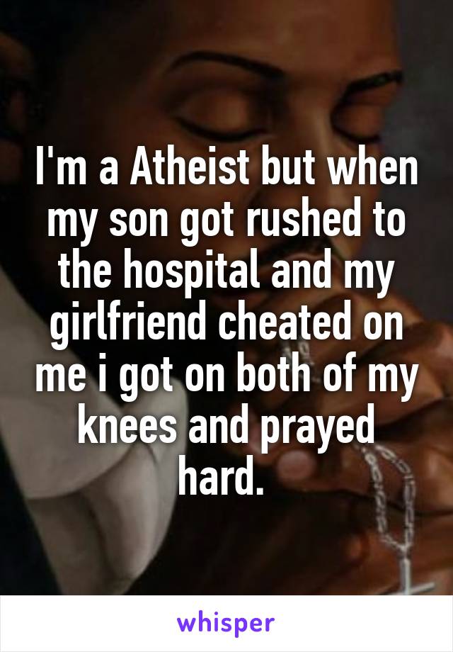 I'm a Atheist but when my son got rushed to the hospital and my girlfriend cheated on me i got on both of my knees and prayed hard. 