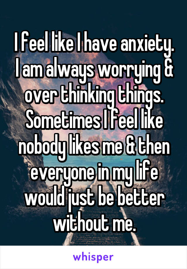 I feel like I have anxiety. I am always worrying & over thinking things. Sometimes I feel like nobody likes me & then everyone in my life would just be better without me.