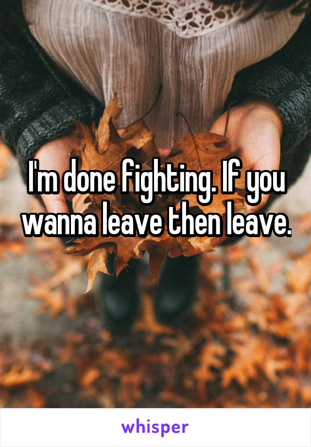 I'm done fighting. If you wanna leave then leave. 