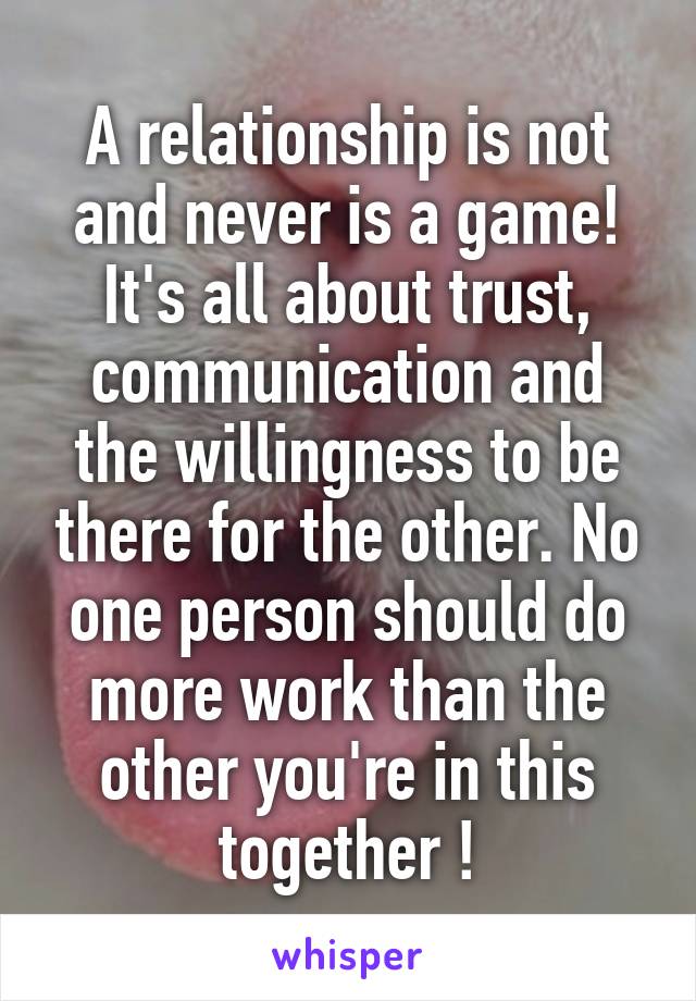 A relationship is not and never is a game!
It's all about trust, communication and the willingness to be there for the other. No one person should do more work than the other you're in this together !