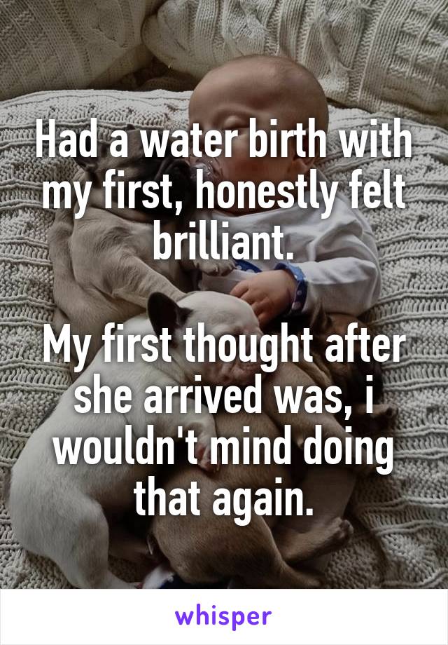 Had a water birth with my first, honestly felt brilliant.

My first thought after she arrived was, i wouldn't mind doing that again.