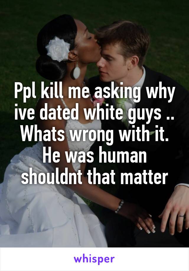 Ppl kill me asking why ive dated white guys .. Whats wrong with it. He was human shouldnt that matter