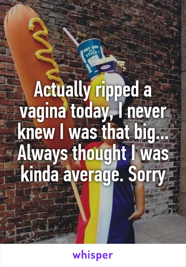 Actually ripped a vagina today, I never knew I was that big... Always thought I was kinda average. Sorry