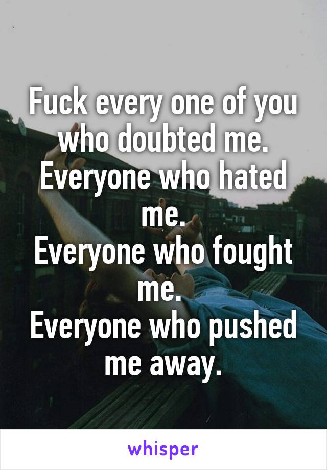 Fuck every one of you who doubted me.
Everyone who hated me.
Everyone who fought me. 
Everyone who pushed me away.