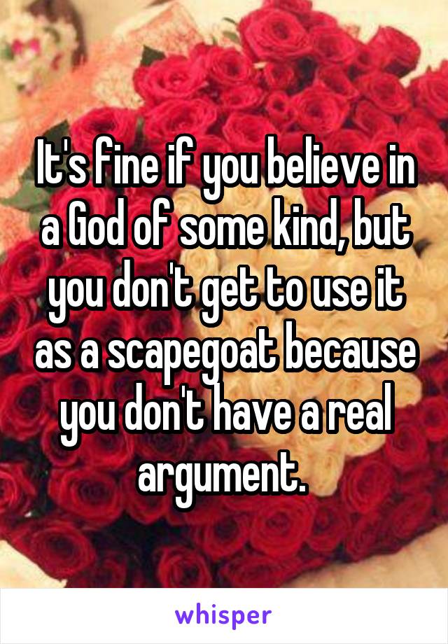 It's fine if you believe in a God of some kind, but you don't get to use it as a scapegoat because you don't have a real argument. 