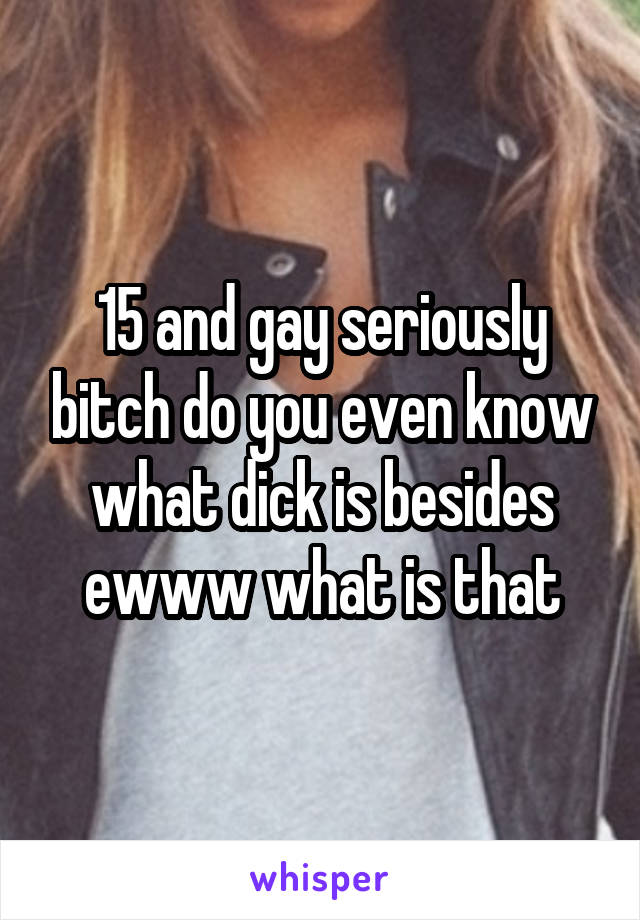 15 and gay seriously bitch do you even know what dick is besides ewww what is that