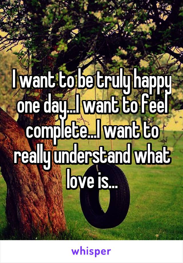 I want to be truly happy one day...I want to feel complete...I want to really understand what love is...